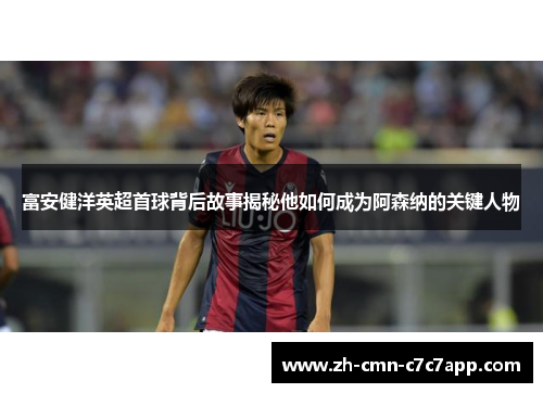 富安健洋英超首球背后故事揭秘他如何成为阿森纳的关键人物